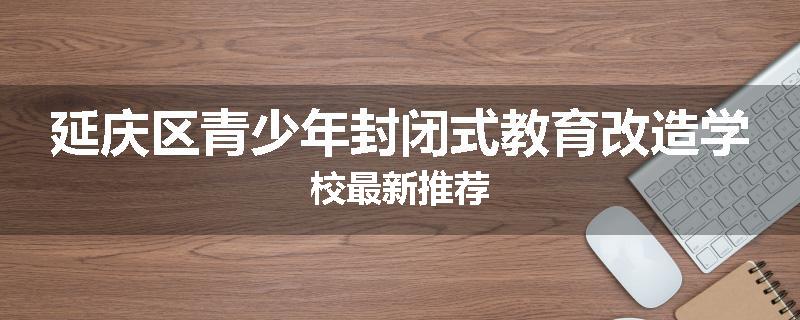 延庆区青少年封闭式教育改造学校最新推荐
