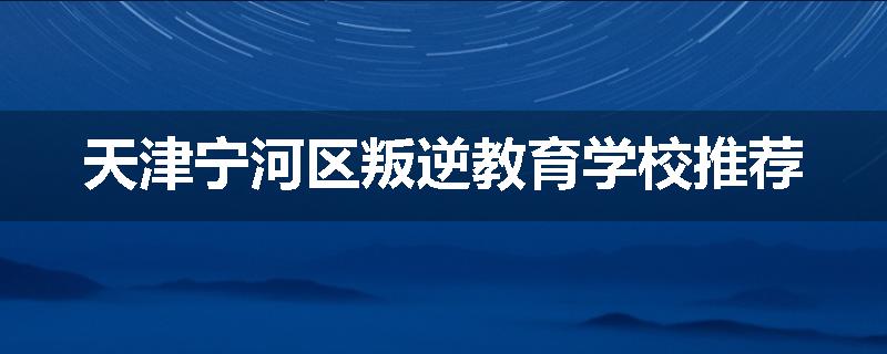 天津宁河区叛逆教育学校推荐