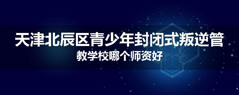 天津北辰区青少年封闭式叛逆管教学校哪个师资好