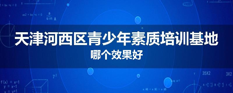 天津河西区青少年素质培训基地哪个效果好