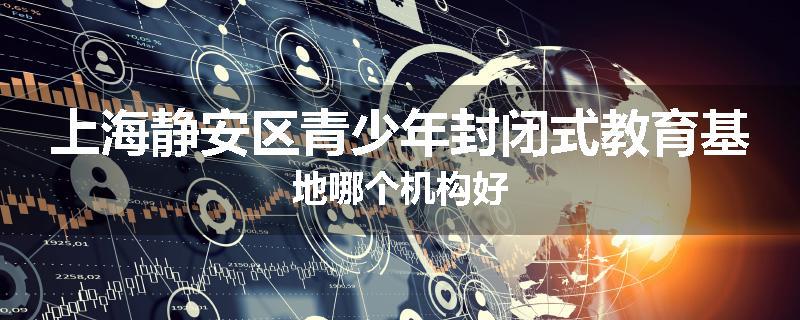 上海静安区青少年封闭式教育基地哪个机构好