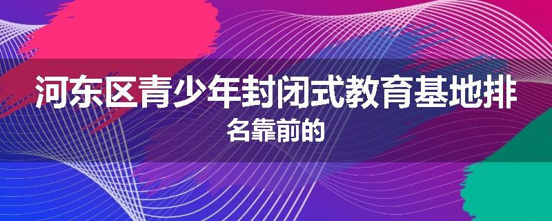 河东区青少年封闭式教育基地排名靠前的