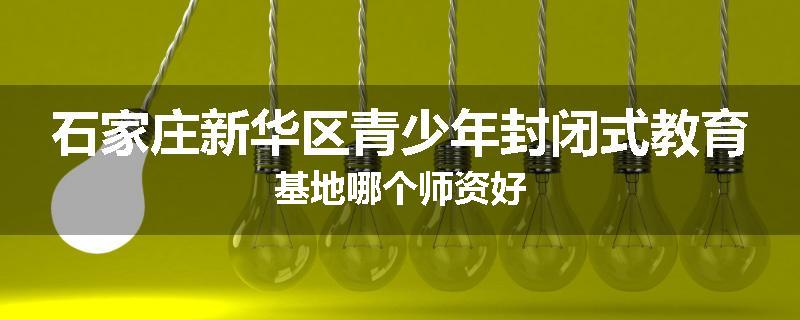 石家庄新华区青少年封闭式教育基地哪个师资好
