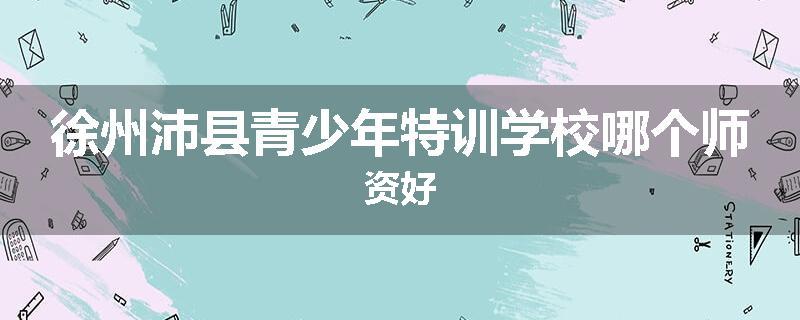 徐州沛县青少年特训学校哪个师资好