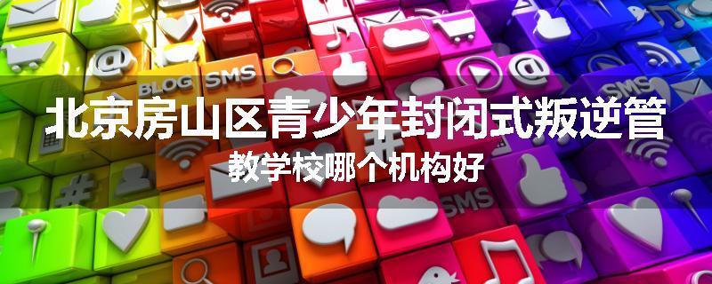 北京房山区青少年封闭式叛逆管教学校哪个机构好