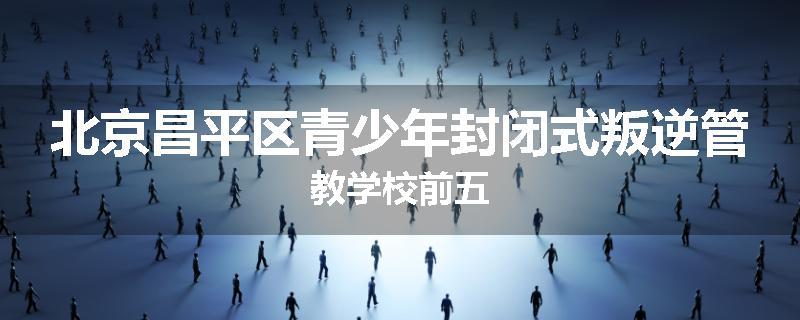 北京昌平区青少年封闭式叛逆管教学校前五