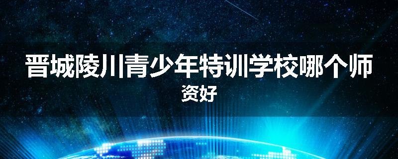 晋城陵川青少年特训学校哪个师资好
