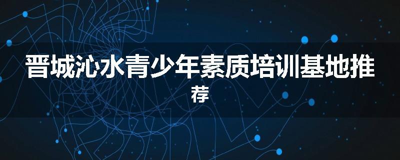晋城沁水青少年素质培训基地推荐