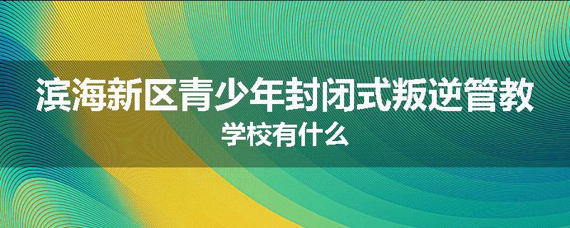滨海新区青少年封闭式叛逆管教学校有什么