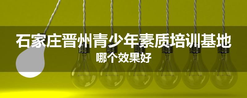 石家庄晋州青少年素质培训基地哪个效果好