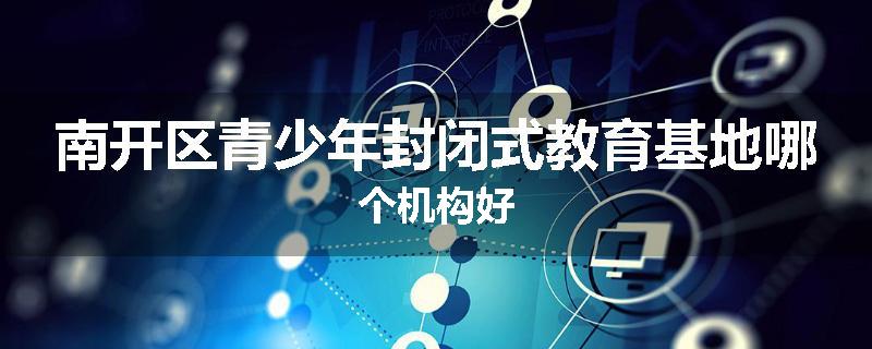 南开区青少年封闭式教育基地哪个机构好