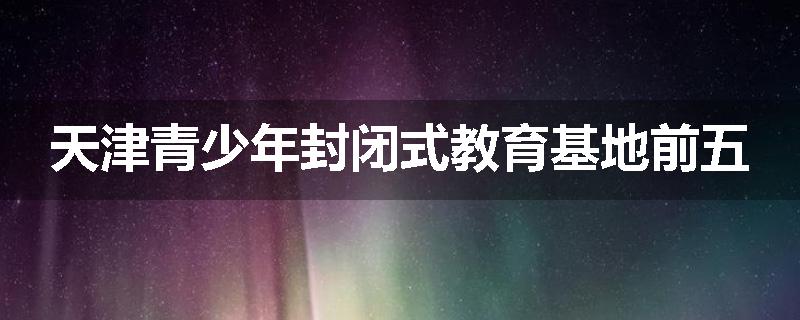 天津青少年封闭式教育基地前五