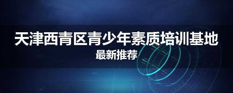 天津西青区青少年素质培训基地最新推荐