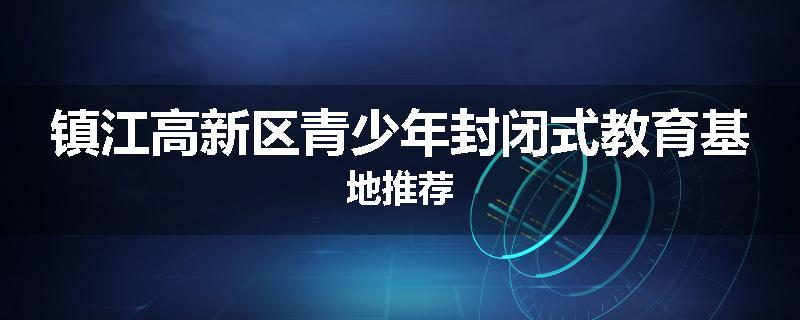 镇江高新区青少年封闭式教育基地推荐