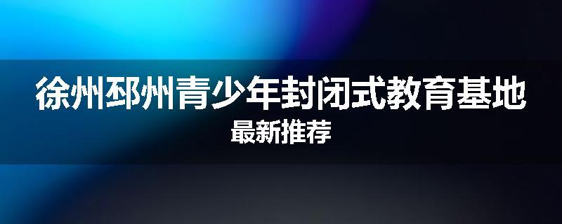 徐州邳州青少年封闭式教育基地最新推荐