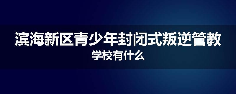滨海新区青少年封闭式叛逆管教学校有什么