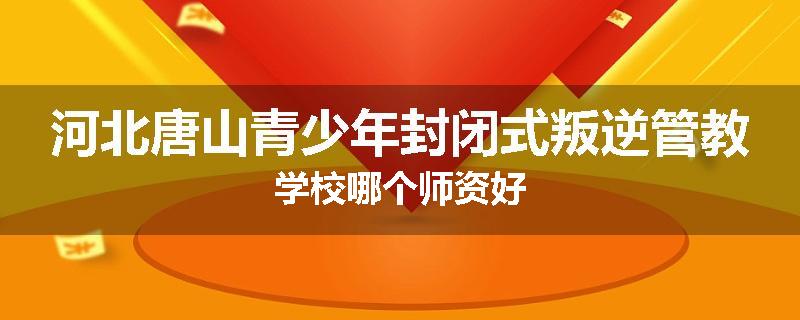 河北唐山青少年封闭式叛逆管教学校哪个师资好
