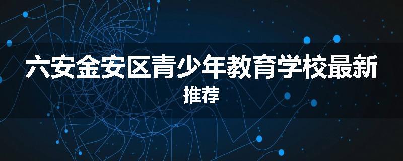 六安金安区青少年教育学校最新推荐