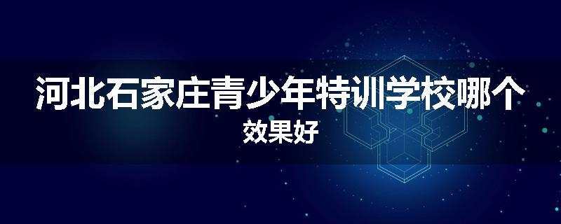 河北石家庄青少年特训学校哪个效果好