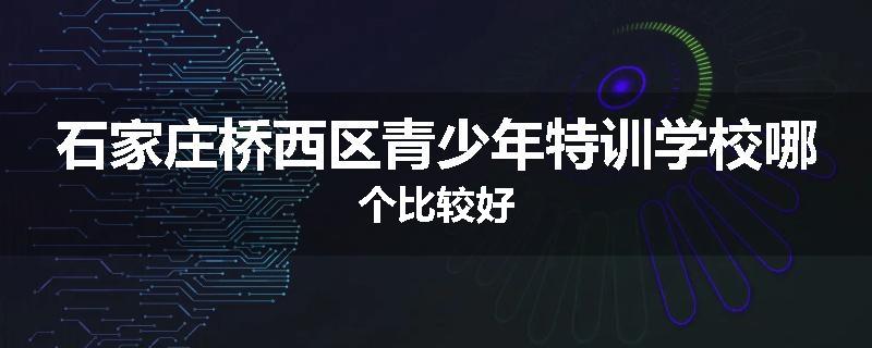 石家庄桥西区青少年特训学校哪个比较好