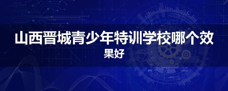 山西晋城青少年特训学校哪个效果好