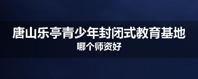 唐山乐亭青少年封闭式教育基地哪个师资好